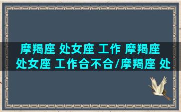 摩羯座 处女座 工作 摩羯座 处女座 工作合不合/摩羯座 处女座 工作 摩羯座 处女座 工作合不合-我的网站